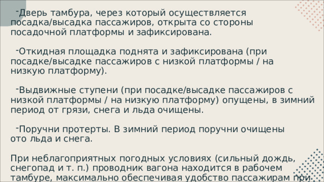 Дверь  тамбура,  через  который  осуществляется  посадка/высадка пассажиров,  открыта  со  стороны  посадочной  платформы  и зафиксирована. Откидная  площадка  поднята  и  зафиксирована  (при  посадке/высадке пассажиров  с  низкой  платформы  /  на  низкую  платформу). Выдвижные  ступени  (при  посадке/высадке  пассажиров  с  низкой платформы  /  на  низкую  платформу)  опущены,  в  зимний  период  от  грязи, снега  и  льда очищены. Поручни  протерты.  В  зимний  период  поручни  очищены  ото  льда и снега. При  неблагоприятных  погодных  условиях  (сильный  дождь,  снегопад  и  т. п.)  проводник  вагона  находится  в  рабочем  тамбуре,  максимально обеспечивая  удобство  пассажирам  при  посадке  и  высадке. 