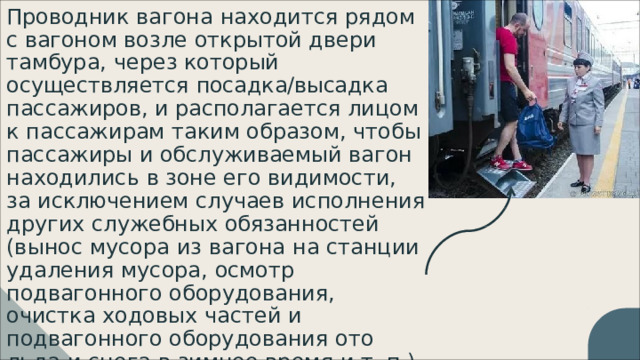 Проводник  вагона  находится  рядом  с вагоном  возле  открытой  двери  тамбура, через  который  осуществляется посадка/высадка  пассажиров, и располагается  лицом  к  пассажирам  таким образом,  чтобы  пассажиры  и обслуживаемый  вагон  находились  в  зоне его  видимости,  за  исключением  случаев исполнения  других  служебных обязанностей  (вынос  мусора  из  вагона  на станции  удаления  мусора,  осмотр подвагонного  оборудования,  очистка ходовых  частей  и  подвагонного оборудования  ото  льда  и  снега  в  зимнее время  и  т.  п.). 