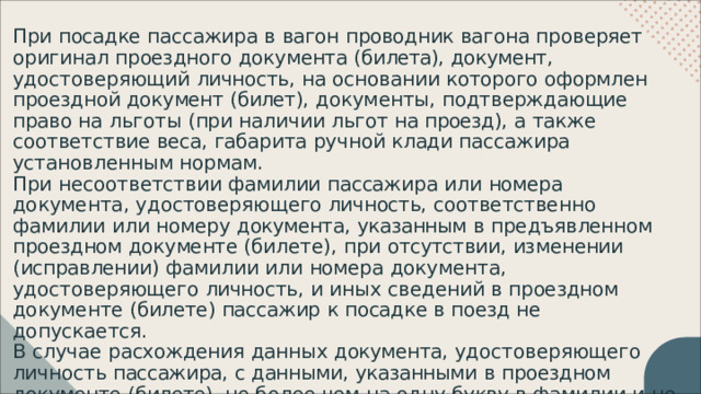 При  посадке  пассажира  в  вагон  проводник  вагона  проверяет  оригинал проездного  документа  ( билета ),  документ ,  удостоверяющий  личность ,  на основании  которого  оформлен  проездной  документ  ( билет ),  документы , подтверждающие  право  на  льготы  ( при  наличии  льгот  на  проезд ),  а  также соответствие  веса ,  габарита  ручной  клади  пассажира  установленным нормам . При  несоответствии  фамилии  пассажира  или  номера  документа , удостоверяющего  личность ,  соответственно  фамилии  или  номеру документа ,  указанным  в  предъявленном  проездном  документе  ( билете ), при  отсутствии ,  изменении  ( исправлении )  фамилии  или  номера  документа , удостоверяющего  личность ,  и  иных  сведений  в  проездном  документе ( билете )  пассажир  к  посадке  в  поезд  не  допускается . В  случае  расхождения  данных  документа ,  удостоверяющего  личность пассажира ,  с  данными ,  указанными  в  проездном  документе  ( билете ),  не более  чем  на  одну  букву  в  фамилии  и  не  более  чем  на  одну  цифру  в  номере пассажир  допускается  к  посадке  в  поезд . 