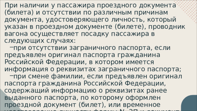 При  наличии  у  пассажира  проездного  документа  (билета)  и отсутствии  по  различным  причинам  документа, удостоверяющего  личность,  который  указан  в  проездном документе  (билете),  проводник  вагона  осуществляет посадку  пассажира  в  следующих  случаях: при  отсутствии  заграничного  паспорта,  если  предъявлен оригинал  паспорта  гражданина  Российской  Федерации,  в котором  имеется  информация  о  реквизитах  заграничного паспорта; при  смене  фамилии,  если  предъявлен  оригинал  паспорта гражданина  Российской  Федерации,  содержащий информацию  о  реквизитах  ранее  выданного  паспорта,  по которому  оформлен  проездной  документ  (билет),  или временное  удостоверение  личности  формы  №  2П  и документ,  подтверждающий  смену  фамилии; 