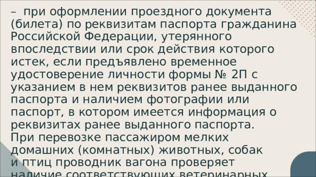 –  при  оформлении  проездного  документа  (билета) по реквизитам  паспорта  гражданина  Российской Федерации,  утерянного  впоследствии  или  срок действия  которого  истек,  если  предъявлено временное  удостоверение  личности  формы  №  2П  с указанием  в  нем  реквизитов  ранее  выданного паспорта  и  наличием  фотографии  или  паспорт,  в котором  имеется  информация  о  реквизитах  ранее выданного  паспорта. При  перевозке  пассажиром  мелких  домашних (комнатных)  животных,  собак  и  птиц  проводник вагона  проверяет  наличие  соответствующих ветеринарных  документов. 