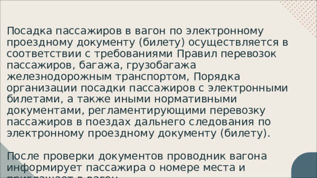 Посадка  пассажиров  в  вагон  по  электронному  проездному документу  ( билету )  осуществляется  в  соответствии  с требованиями  Правил  перевозок  пассажиров ,  багажа , грузобагажа  железнодорожным  транспортом ,  Порядка организации  посадки  пассажиров  с  электронными  билетами , а  также  иными  нормативными  документами , регламентирующими  перевозку  пассажиров  в  поездах дальнего  следования  по  электронному  проездному документу  ( билету ). После  проверки  документов  проводник  вагона  информирует пассажира  о  номере  места  и  приглашает  в  вагон . 