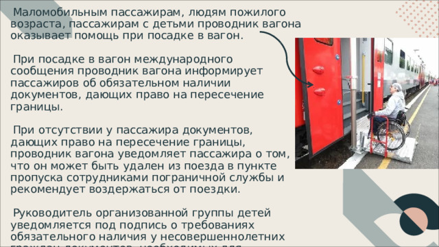 Маломобильным  пассажирам ,  людям  пожилого  возраста , пассажирам  с  детьми  проводник  вагона  оказывает помощь  при  посадке  в  вагон . При  посадке  в  вагон  международного  сообщения проводник  вагона  информирует  пассажиров  об обязательном  наличии  документов ,  дающих  право  на пересечение  границы . При  отсутствии  у  пассажира  документов ,  дающих  право на  пересечение  границы ,  проводник  вагона  уведомляет пассажира  о  том ,  что  он  может  быть  удален  из  поезда  в пункте  пропуска  сотрудниками  пограничной  службы  и рекомендует  воздержаться  от  поездки . Руководитель  организованной  группы  детей уведомляется  под  подпись  о  требованиях  обязательного наличия  у  несовершеннолетних  граждан  документов , необходимых  для  беспрепятственного  пересечения границы . 