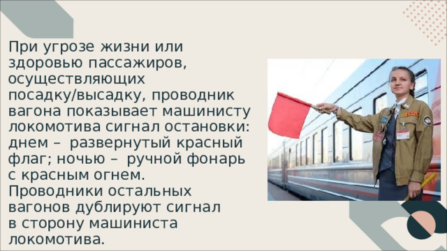 При  угрозе  жизни  или  здоровью пассажиров,  осуществляющих посадку/высадку,  проводник  вагона показывает  машинисту  локомотива сигнал  остановки: днем  –  развернутый  красный  флаг; ночью  –  ручной  фонарь  с  красным огнем. Проводники  остальных  вагонов дублируют  сигнал  в  сторону машиниста  локомотива. 