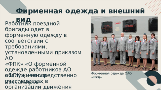 Фирменная  одежда  и  внешний  вид Работник  поездной  бригады одет  в  форменную  одежду  в соответствии  с  требованиями , установленными  приказом  АО «ФПК» «О  форменной  одежде работников  АО  «ФПК» , непосредственно участвующих  в  организации движения  поездов  и Форменная  одежда  ОАО  «Ржд» обслуживании  пассажиров» . 