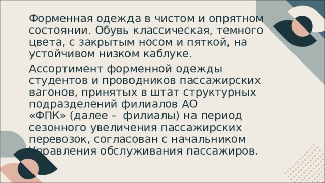 Форменная  одежда  в  чистом  и  опрятном состоянии .  Обувь  классическая ,  темного  цвета , с  закрытым  носом  и  пяткой ,  на  устойчивом низком  каблуке . Ассортимент  форменной  одежды  студентов  и проводников  пассажирских  вагонов ,  принятых  в штат  структурных  подразделений  филиалов  АО «ФПК»  ( далее  –  филиалы )  на  период  сезонного увеличения  пассажирских  перевозок ,  согласован с  начальником  Управления  обслуживания пассажиров . 