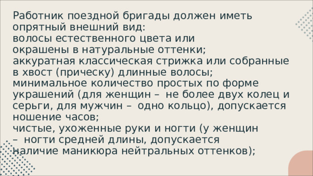 Работник  поездной  бригады  должен  иметь  опрятный внешний  вид: волосы  естественного  цвета  или  окрашены  в натуральные  оттенки; аккуратная  классическая  стрижка  или  собранные  в  хвост (прическу)  длинные  волосы; минимальное  количество  простых  по  форме  украшений (для  женщин  –  не  более  двух  колец  и  серьги,  для  мужчин –  одно  кольцо),  допускается  ношение  часов; чистые,  ухоженные  руки  и  ногти  (у  женщин  –  ногти средней  длины,  допускается  наличие  маникюра нейтральных  оттенков); 