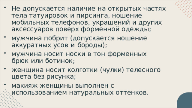 Не  допускается  наличие  на  открытых  частях  тела татуировок  и  пирсинга ,  ношение  мобильных телефонов ,  украшений  и  других  аксессуаров  поверх форменной  одежды ; мужчина  побрит  ( допускается  ношение аккуратных усов  и  бороды ); мужчина  носит  носки  в  тон  форменных  брюк  или ботинок ; женщина  носит  колготки  ( чулки )  телесного  цвета  без рисунка ; макияж  женщины  выполнен  с  использованием натуральных  оттенков . 