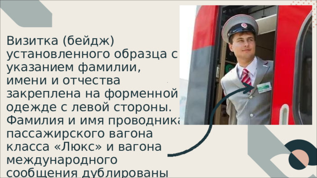 Визитка  (бейдж) установленного  образца  с указанием  фамилии,  имени  и отчества  закреплена  на форменной  одежде  с  левой стороны.  Фамилия  и  имя проводника  пассажирского вагона  класса  «Люкс»  и  вагона международного  сообщения дублированы  латиницей. 