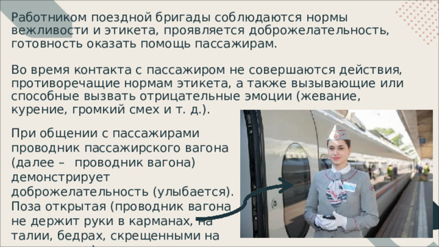 Работником  поездной  бригады  соблюдаются  нормы  вежливости  и этикета,  проявляется  доброжелательность,  готовность  оказать  помощь пассажирам. Во  время  контакта  с  пассажиром  не  совершаются  действия, противоречащие  нормам  этикета,  а  также  вызывающие  или  способные вызвать  отрицательные  эмоции  (жевание,  курение,  громкий  смех  и  т. д.). При  общении  с  пассажирами  проводник пассажирского  вагона  (далее  – проводник  вагона)  демонстрирует доброжелательность  (улыбается). Поза открытая  (проводник  вагона  не  держит руки  в  карманах, на  талии,  бедрах, скрещенными  на  груди  и  т.  д.). Пример 