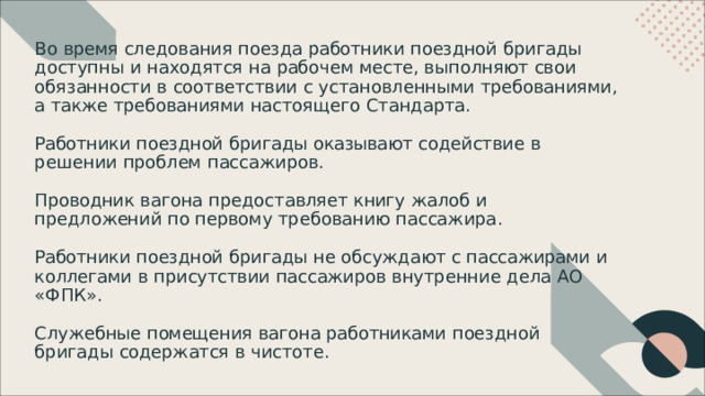 Во  время  следования  поезда  работники  поездной  бригады доступны  и  находятся  на  рабочем  месте ,  выполняют  свои обязанности  в  соответствии  с  установленными требованиями ,  а  также  требованиями  настоящего Стандарта . Работники  поездной  бригады  оказывают  содействие  в решении  проблем  пассажиров . Проводник  вагона  предоставляет  книгу  жалоб  и предложений  по  первому  требованию  пассажира . Работники  поездной  бригады  не  обсуждают  с  пассажирами  и коллегами  в  присутствии  пассажиров  внутренние  дела  АО «ФПК» . Служебные  помещения  вагона  работниками  поездной бригады  содержатся  в  чистоте . 