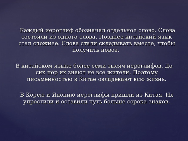  Каждый иероглиф обозначал отдельное слово. Слова состояли из одного слова. Позднее китайский язык стал сложнее. Слова стали складывать вместе, чтобы получить новое. В китайском языке более семи тысяч иероглифов. До сих пор их знают не все жители. Поэтому письменностью в Китае овладевают всю жизнь.  В Корею и Японию иероглифы пришли из Китая. Их упростили и оставили чуть больше сорока знаков. 