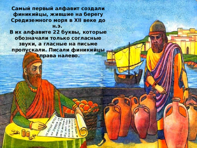 Самый первый алфавит создали финикийцы, жившие на берегу Средиземного моря в XII веке до н.э. В их алфавите 22 буквы, которые обозначали только согласные звуки, а гласные на письме пропускали. Писали финикийцы справа налево. 