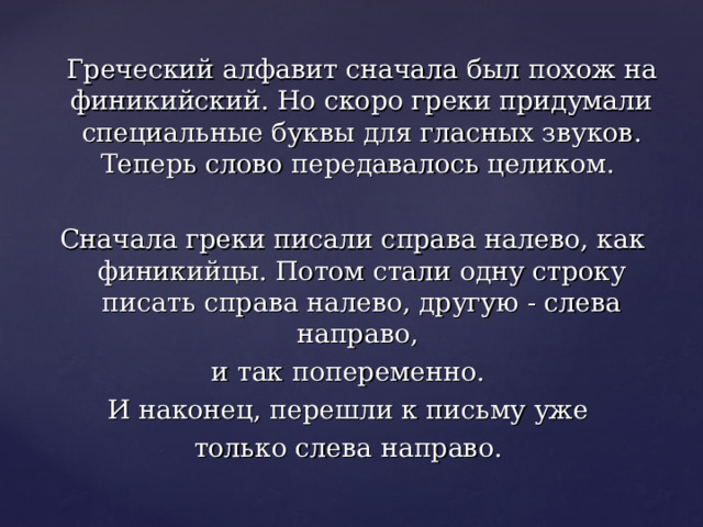  Греческий алфавит сначала был похож на финикийский. Но скоро греки придумали специальные буквы для гласных звуков. Теперь слово передавалось целиком. Сначала греки писали справа налево, как финикийцы. Потом стали одну строку писать справа налево, другую - слева направо, и так попеременно. И наконец, перешли к письму уже только слева направо. 