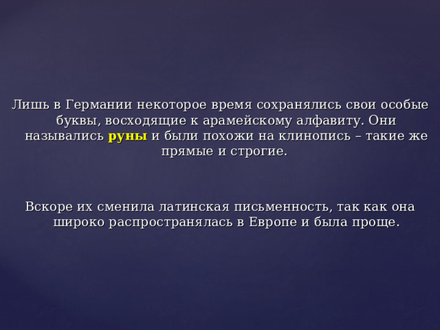 Лишь в Германии некоторое время сохранялись свои особые буквы, восходящие к арамейскому алфавиту. Они назывались руны и были похожи на клинопись – такие же прямые и строгие. Вскоре их сменила латинская письменность, так как она широко распространялась в Европе и была проще. 