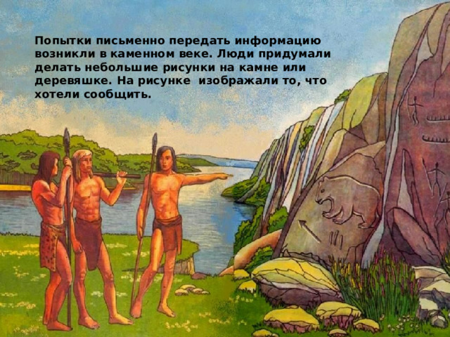 Попытки письменно передать информацию возникли в каменном веке. Люди придумали делать небольшие рисунки на камне или деревяшке. На рисунке изображали то, что хотели сообщить. 