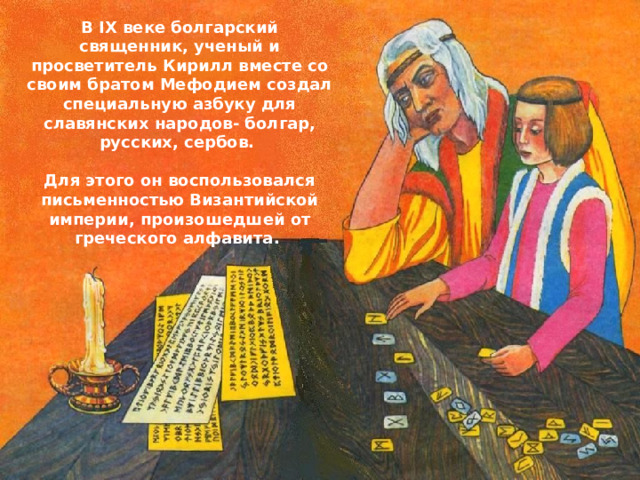 В IX веке болгарский священник, ученый и просветитель Кирилл вместе со своим братом Мефодием создал специальную азбуку для славянских народов- болгар, русских, сербов.  Для этого он воспользовался письменностью Византийской империи, произошедшей от греческого алфавита.  