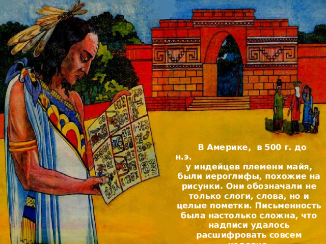  В Америке, в 500 г. до н.э. у индейцев племени майя, были иероглифы, похожие на рисунки. Они обозначали не только слоги, слова, но и целые пометки. Письменность была настолько сложна, что надписи удалось расшифровать совсем недавно. 