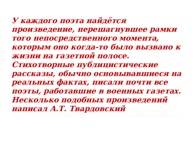 У каждого поэта найдётся произведение, перешагнувшее рамки того непосредственного момента, которым оно когда-то было вызвано к жизни на газетной полосе. Стихотворные публицистические рассказы, обычно основывавшиеся на реальных фактах, писали почти все поэты, работавшие в военных газетах. Несколько подобных произведений написал А.Т. Твардовский .  рассказы, обычно основывавшиеся на реальных фактах, писали почти все поэты, работавшие в военных газетах. Несколько подобных произведений написал А. Твардовский. Стихотворные публицистические рассказы, обычно основывавшиеся на реальных фактах, писали почти все поэты, работавшие в военных газетах. Несколько подобных произведений написал А. Твардовский. 