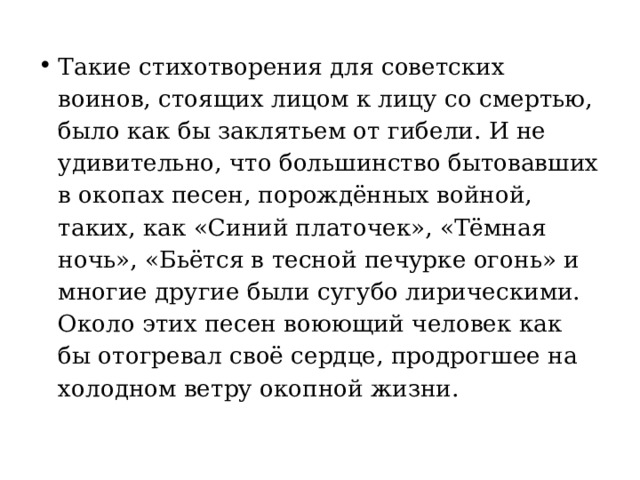 Такие стихотворения для советских воинов, стоящих лицом к лицу со смертью, было как бы заклятьем от гибели. И не удивительно, что большинство бытовавших в окопах песен, порождённых войной, таких, как «Синий платочек», «Тёмная ночь», «Бьётся в тесной печурке огонь» и многие другие были сугубо лирическими. Около этих песен воюющий человек как бы отогревал своё сердце, продрогшее на холодном ветру окопной жизни. 