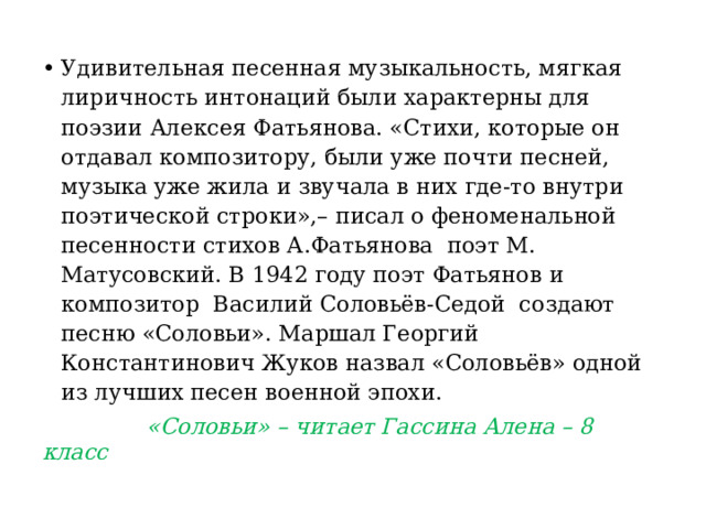 Удивительная песенная музыкальность, мягкая лиричность интонаций были характерны для поэзии Алексея Фатьянова. «Стихи, которые он отдавал композитору, были уже почти песней, музыка уже жила и звучала в них где-то внутри поэтической строки»,– писал о феноменальной песенности стихов А.Фатьянова  поэт М. Матусовский. В 1942 году поэт Фатьянов и композитор  Василий Соловьёв-Седой  создают песню «Соловьи». Маршал Георгий Константинович Жуков назвал «Соловьёв» одной из лучших песен военной эпохи.  «Соловьи» – читает Гассина Алена – 8 класс 
