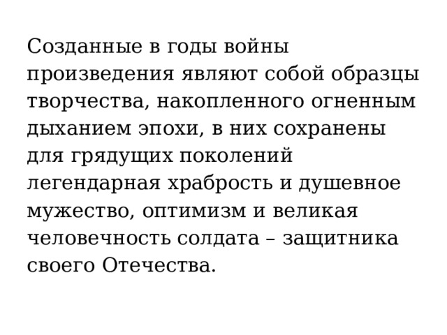 Созданные в годы войны произведения являют собой образцы творчества, накопленного огненным дыханием эпохи, в них сохранены для грядущих поколений легендарная храбрость и душевное мужество, оптимизм и великая человечность солдата – защитника своего Отечества. 