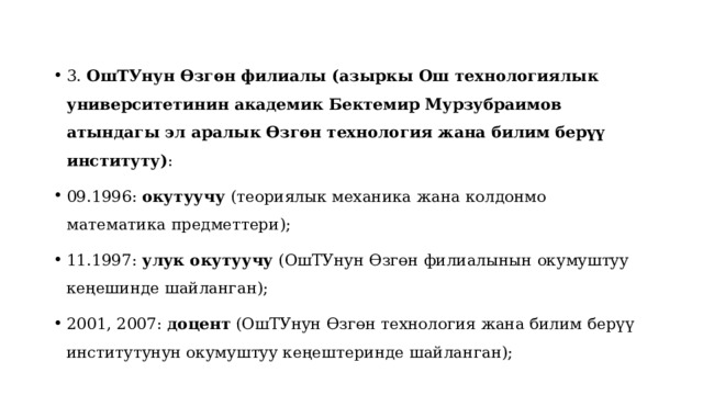 3. ОшТУнун Өзгөн филиалы (азыркы Ош технологиялык университетинин академик Бектемир Мурзубраимов атындагы эл аралык Өзгөн технология жана билим берүү институту) : 09.1996: окутуучу (теориялык механика жана колдонмо математика предметтери); 11.1997: улук окутуучу (ОшТУнун Өзгөн филиалынын окумуштуу кеңешинде шайланган); 2001, 2007: доцент (ОшТУнун Өзгөн технология жана билим берүү институтунун окумуштуу кеңештеринде шайланган); 