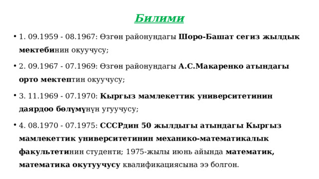Билими 1. 09.1959 - 08.1967: Өзгөн районундагы Шоро-Башат сегиз жылдык мектеби нин окуучусу; 2. 09.1967 - 07.1969: Өзгөн районундагы А.С.Макаренко атындагы орто мектеп тин окуучусу; 3. 11.1969 - 07.1970: Кыргыз мамлекеттик университетинин даярдоо бөлүмү нүн угуучусу; 4. 08.1970 - 07.1975: СССРдин 50 жылдыгы атындагы Кыргыз мамлекеттик университетинин механико-математикалык факультети нин студенти; 1975-жылы июнь айында математик, математика окутуучусу квалификациясына ээ болгон. 