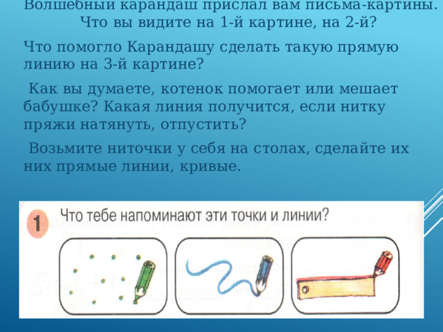 Волшебный карандаш прислал вам письма-картины. Что вы видите на 1-й картине, на 2-й? Что помогло Карандашу сделать такую прямую линию на 3-й картине?  Как вы думаете, котенок помогает или мешает бабушке? Какая линия получится, если нитку пряжи натянуть, отпустить?  Возьмите ниточки у себя на столах, сделайте их них прямые линии, кривые. 