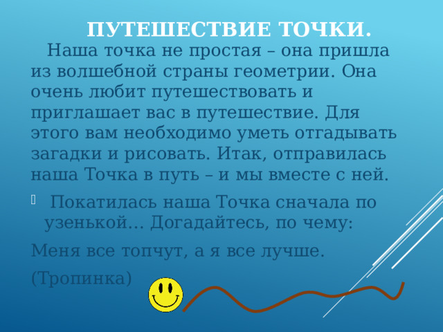 Путешествие точки.  Наша точка не простая – она пришла из волшебной страны геометрии. Она очень любит путешествовать и приглашает вас в путешествие. Для этого вам необходимо уметь отгадывать загадки и рисовать. Итак, отправилась наша Точка в путь – и мы вместе с ней.  Покатилась наша Точка сначала по узенькой… Догадайтесь, по чему: Меня все топчут, а я все лучше. (Тропинка) 