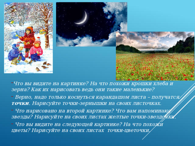 Что вы видите на картинке? На что похожи крошки хлеба и зерна? Как их нарисовать ведь они такие маленькие?  Верно, надо только коснуться карандашом листа – получатся точки . Нарисуйте точки-зернышки на своих листочках.  Что нарисовано на второй картинке? Что вам напоминают звезды? Нарисуйте на своих листах желтые точки-звездочки.  Что вы видите на следующей картинке? На что похожи цветы? Нарисуйте на своих листах точки-цветочки.  