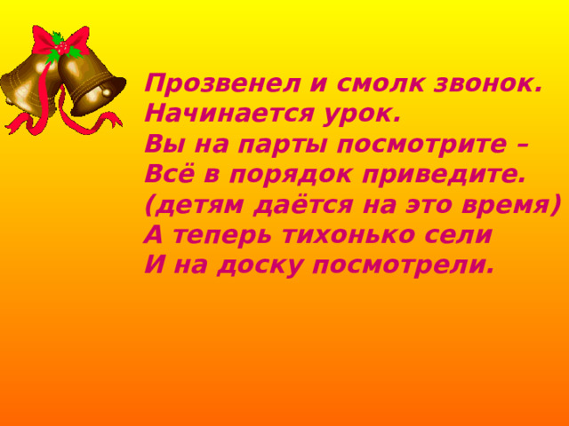 Прозвенел и смолк звонок.  Начинается урок.  Вы на парты посмотрите –  Всё в порядок приведите.  (детям даётся на это время)  А теперь тихонько сели  И на доску посмотрели. 