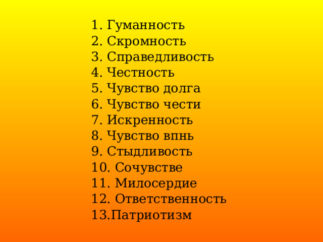 1. Гуманность 2. Скромность 3. Справедливость 4. Честность 5. Чувство долга 6. Чувство чести 7. Искренность 8. Чувство впнь 9. Стыдливость 10. Сочувстве 11. Милосердие 12. Ответственность 13.Патриотизм 