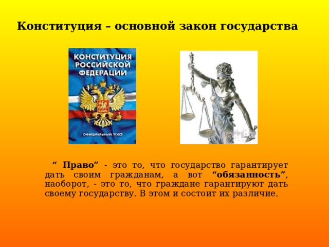 Конституция – основной закон государства    “ Право” - это то, что государство гарантирует дать своим гражданам, а вот “обязанность” , наоборот, - это то, что граждане гарантируют дать своему государству. В этом и состоит их различие. 