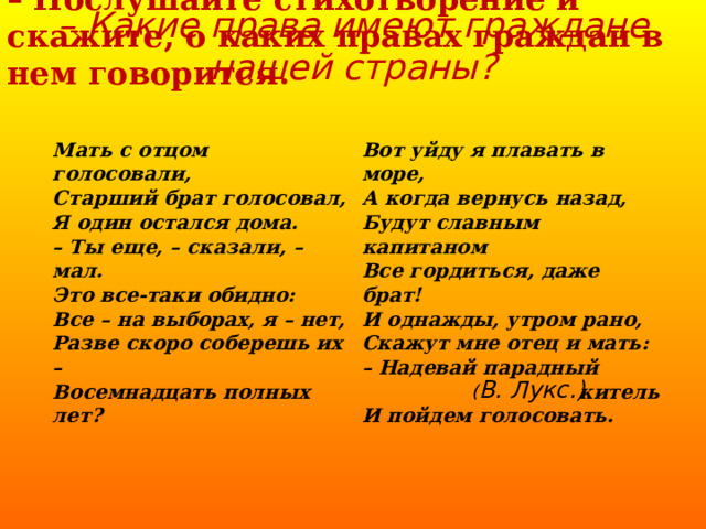 – Послушайте стихотворение и скажите, о каких правах граждан в нем говорится. – Какие права имеют граждане нашей страны?   Мать с отцом голосовали, Старший брат голосовал, Я один остался дома. – Ты еще, – сказали, – мал. Это все-таки обидно: Все – на выборах, я – нет, Разве скоро соберешь их – Восемнадцать полных лет? Вот уйду я плавать в море, А когда вернусь назад, Будут славным капитаном Все гордиться, даже брат! И однажды, утром рано, Скажут мне отец и мать: – Надевай парадный китель И пойдем голосовать. ( В. Лукс.) 