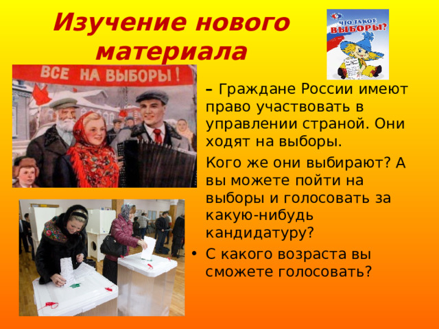 Изучение нового материала – Граждане России имеют право участвовать в управлении страной. Они ходят на выборы. Кого же они выбирают? А вы можете пойти на выборы и голосовать за какую-нибудь кандидатуру? С какого возраста вы сможете голосовать? 