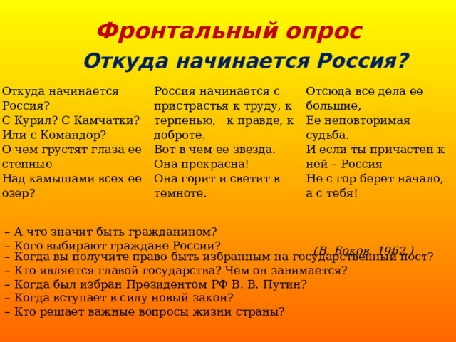 Фронтальный опрос Откуда начинается Россия? Откуда начинается Россия? С Курил? С Камчатки? Или с Командор? О чем грустят глаза ее степные Над камышами всех ее озер? Россия начинается с пристрастья  к труду, к терпенью, к правде, к доброте. Вот в чем ее звезда. Она прекрасна! Она горит и светит в темноте. Отсюда все дела ее большие, Ее неповторимая судьба. И если ты причастен к ней – Россия Не с гор берет начало, а с тебя!     (В. Боков. 1962.) –  А что значит быть гражданином? –  Кого выбирают граждане России?  –  Когда вы получите право быть избранным на государственный пост? –  Кто является главой государства? Чем он занимается? –  Когда был избран Президентом РФ В. В. Путин? –  Когда вступает в силу новый закон? –  Кто решает важные вопросы жизни страны? 