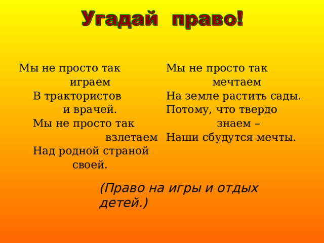 Мы не просто так играем  В трактористов и врачей.  Мы не просто так  взлетаем  Над родной страной своей. Мы не просто так мечтаем На земле растить сады. Потому, что твердо  знаем – Наши сбудутся мечты. (Право на игры и отдых детей.) 