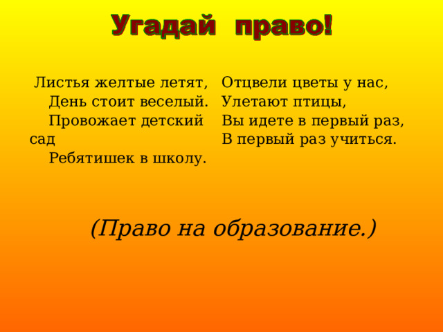  Листья желтые летят,  День стоит веселый.  Провожает детский сад  Ребятишек в школу. Отцвели цветы у нас, Улетают птицы, Вы идете в первый раз, В первый раз учиться.  (Право на образование.) 