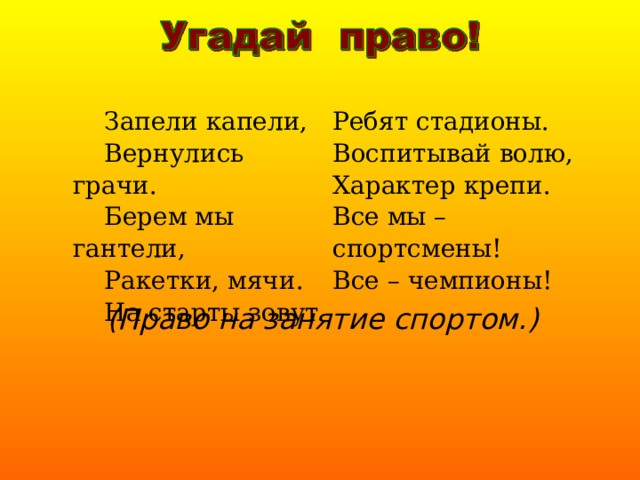  Запели капели,  Вернулись грачи.  Берем мы гантели,  Ракетки, мячи.  На старты зовут Ребят стадионы. Воспитывай волю, Характер крепи. Все мы – спортсмены! Все – чемпионы! (Право на занятие спортом.) 