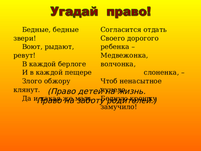  Бедные, бедные звери!  Воют, рыдают, ревут!  В каждой берлоге  И в каждой пещере  Злого обжору клянут.  Да и какая же мать Согласится отдать Своего дорогого ребенка – Медвежонка, волчонка,  слоненка, – Чтоб ненасытное чучело Бедную крошку замучило! (Право детей на жизнь.  Право на заботу родителей.) 
