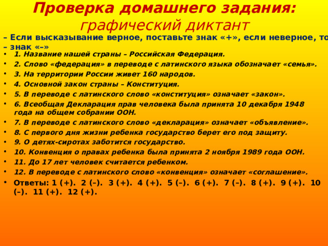 Проверка домашнего задания: графический диктант   – Если высказывание верное, поставьте знак «+», если неверное, то – знак «–» 1. Название нашей страны – Российская Федерация. 2. Слово «федерация» в переводе с латинского языка обозначает «семья». 3. На территории России живет 160 народов. 4. Основной закон страны – Конституция. 5. В переводе с латинского слово «конституция» означает «закон». 6. Всеобщая Декларация прав человека была принята 10 декабря 1948 года на общем собрании ООН. 7. В переводе с латинского слово «декларация» означает «объявление». 8. С первого дня жизни ребенка государство берет его под защиту. 9. О детях-сиротах заботится государство. 10. Конвенция о правах ребенка была принята 2 ноября 1989 года ООН. 11. До 17 лет человек считается ребенком. 12. В переводе с латинского слово «конвенция» означает «соглашение». Ответы: 1 (+). 2 (–). 3 (+). 4 (+). 5 (–). 6 (+). 7 (–). 8 (+). 9 (+). 10 (–). 11 (+). 12 (+).  