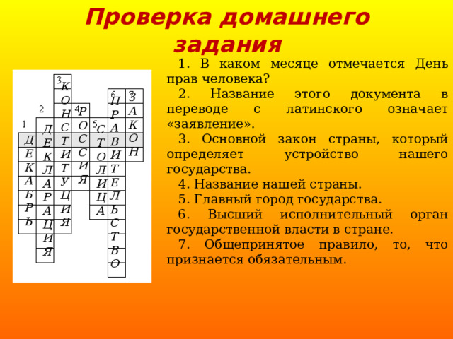 Проверка домашнего задания 1. В каком месяце отмечается День прав человека? 2. Название этого документа в переводе с латинского означает «заявление». 3. Основной закон страны, который определяет устройство нашего государства. 4. Название нашей страны. 5. Главный город государства. 6. Высший исполнительный орган государственной власти в стране. 7. Общепринятое правило, то, что признается обязательным. К О Н С Т И Т У Ц И Я  З А К О Н  П Р А В И Т Е Л Ь С Т В О  Р О С С И Я  Д Е К Л А Р А Ц И Я  С Т О Л И Ц А  Д Е К А Б Р Ь  
