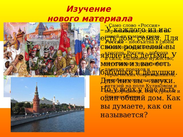 Изучение  нового материала –  Само слово «Россия» переливается росинкой на синей от тумана траве. Россия – необъятна в своем неповторимом величии и красоте. Россия – доброта  и сила, былинное мужество, неутомимое трудолюбие далеких предков и героических современников, непобедимость народных витязей на поле Куликовом и под Бородином, под Курском и Сталинградом. – У каждого из нас есть дом, семья. Для своих родителей вы являетесь детьми. У многих из вас есть бабушки и дедушки. Для них вы – внуки. Но у всех у нас есть один общий дом. Как вы думаете, как он называется? 