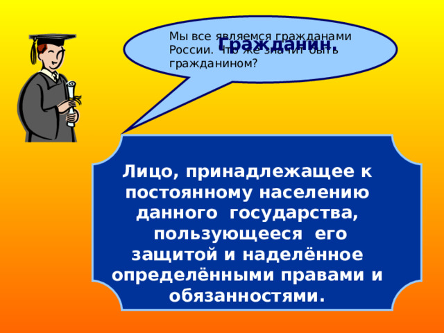 Мы все являемся гражданами России. Что же значит быть гражданином? Гражданин.  Лицо, принадлежащее к  постоянному населению данного государства,  пользующееся его защитой и наделённое  определёнными правами и обязанностями.  