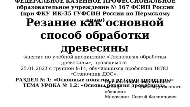 ФЕДЕРАЛЬНОЕ КАЗЕННОЕ ПРОФЕССИОНАЛЬНОЕ образовательное учреждение № 167 ФСИН России (при ФКУ ИК-35 ГУФСИН России по Пермскому краю) Резание как основной способ обработки древесины  занятие по учебной дисциплине «Технология обработки древесины», проводимого  25.01.2023 с группой №14, обучающихся профессии 18783 «Станочник ДОС».  РАЗДЕЛ № 1: «Основные понятия о резании древесины»  ТЕМА УРОКА № 1.2: «Основы резания древесины» Презентацию подготовил: мастер производственного обучения Мокрушин Сергей Филиппович 
