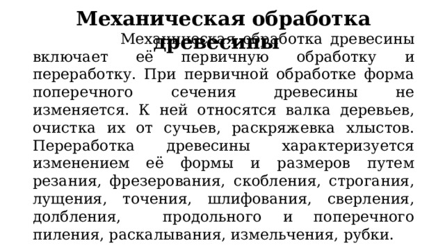 Механическая обработка древесины   Механическая обработка древесины включает её первичную обработку и переработку. При первичной обработке форма поперечного сечения древесины не изменяется. К ней относятся валка деревьев, очистка их от сучьев, раскряжевка хлыстов. Переработка древесины характеризуется изменением её формы и размеров путем резания, фрезерования, скобления, строгания, лущения, точения, шлифования, сверления, долбления, продольного и поперечного пиления, раскалывания, измельчения, рубки.  