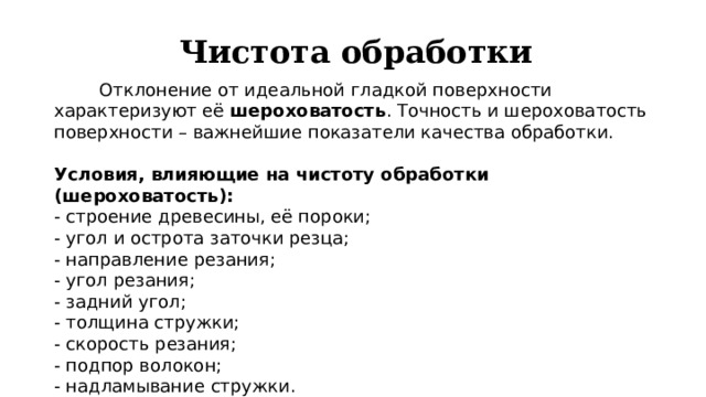 Чистота обработки  Отклонение от идеальной гладкой поверхности характеризуют её шероховатость . Точность и шероховатость поверхности – важнейшие показатели качества обработки. Условия, влияющие на чистоту обработки (шероховатость): - строение древесины, её пороки; - угол и острота заточки резца; - направление резания; - угол резания; - задний угол; - толщина стружки; - скорость резания; - подпор волокон; - надламывание стружки. 