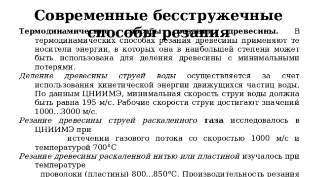 Современные  бесстружечные способы резани я Термодинамические способы резания древесины.  В термодинамических способах резания древесины применяют те носители энергии, в которых она в наибольшей степени может быть использована для деления древесины с минимальными потерями. Деление древесины струей воды осуществляется за счет использования кинетической энергии движущихся частиц воды. По данным ЦНИИМЭ, минимальная скорость струи воды должна быть равна 195 м/с. Рабочие скорости струи достигают значений 1000…3000 м/с. Резание древесины струей раскаленного газа  исследовалось в ЦНИИМЭ при  истечении газового потока со скоростью 1000 м/с и температурой 700°С Резание древесины раскаленной нитью или пластиной изучалось при температуре  проволоки (пластины) 800…850°С. Производительность резания составила  0,8…1,6 см2/с Резание древесины лазерным лучом . Лазерный луч оказывает на древесину световое  давление и, нагревая, превращает все ее составляющие в нагретые газы. 