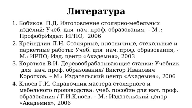 Литература 1. Бобиков П.Д. Изготовление столярно-мебельных изделий: Учеб. для нач. проф. образования. – М .: ПрофобрИздат: ИРПО, 2006 2. Крейндлин Л.Н. Столярные, плотничные, стекольные и паркетные работы: Учеб. для нач. проф. образования, - М.: ИРПО; Изд. центр «Академия», 2003 3. Коротков В.И. Деревообрабатывающие станки: Учебник для нач. проф. образования/ Виктор Иванович Коротков. – М.: Издательский центр «Академия», 2006 4. Клюев Г.И. Справочник мастера столярного и мебельного производства: учеб. пособие для нач. проф. образования / Г.И.Клюев. – М.: Издательский центр «Академия», 2006 